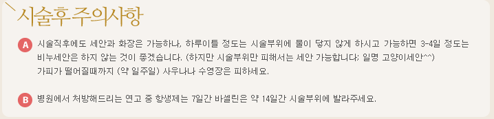 시술후 주의사항:a.시술직후에도 세안과 화장은 가능하나, 하루이틀 정도는 시술부위에 물이 닿지 않게 하시고 가능하면 3-4일 정도는 비누세안은 하지 않는 것이 좋겠습니다. (하지만 시술부위만 피해서는 세안 가능합니다; 일명 고양이세안^^)가피가 떨어질때까지 (약 일주일) 사우나나 수영장은 피하세요. b.병원에서 처방해드리는 연고 중 항생제는 7일간 바셀린은 약 14일간 시술부위에 발라주세요.